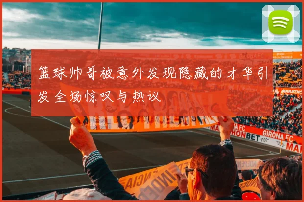 篮球帅哥被意外发现隐藏的才华引发全场惊叹与热议