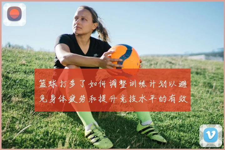 篮球打多了如何调整训练计划以避免身体疲劳和提升竞技水平的有效策略