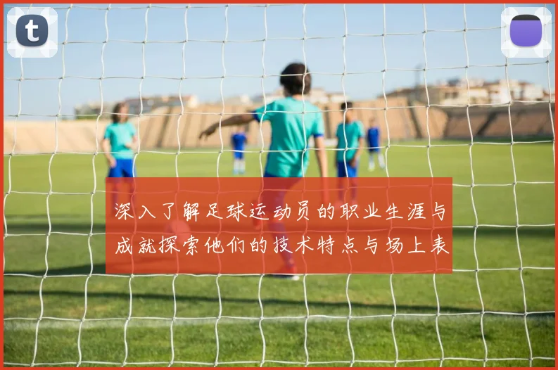 深入了解足球运动员的职业生涯与成就探索他们的技术特点与场上表现