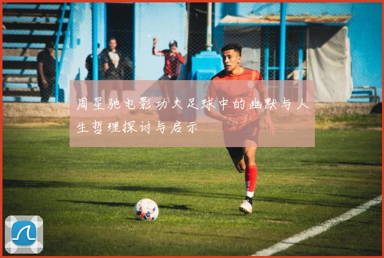 周星驰电影功夫足球中的幽默与人生哲理探讨与启示