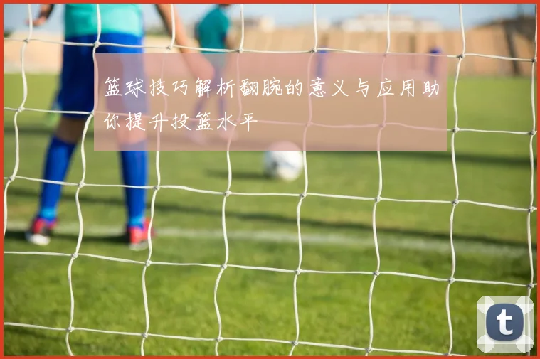 篮球技巧解析翻腕的意义与应用助你提升投篮水平