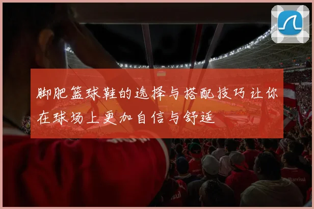 脚肥篮球鞋的选择与搭配技巧让你在球场上更加自信与舒适